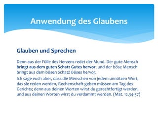 Glauben und Sprechen
Denn aus der Fülle des Herzens redet der Mund. Der gute Mensch
bringt aus dem guten Schatz Gutes hervor, und der böse Mensch
bringt aus dem bösen Schatz Böses hervor.
Ich sage euch aber, dass die Menschen von jedem unnützen Wort,
das sie reden werden, Rechenschaft geben müssen am Tag des
Gerichts; denn aus deinen Worten wirst du gerechtfertigt werden,
und aus deinen Worten wirst du verdammt werden. (Mat. 12,34-37)
Anwendung des Glaubens
 