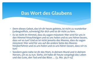  Denn dieses Gebot, das ich dir heute gebiete, ist nicht zu wunderbar
(unbegreiflich, schwierig) für dich und ist dir nicht zu fern.
 Es ist nicht im Himmel, dass du sagen müsstest: Wer wird für uns in
den Himmel hinaufsteigen und es uns holen und es uns hören lassen,
dass wir es tun? Und es ist nicht jenseits des Meeres, dass du sagen
müsstest: Wer wird für uns auf die andere Seite des Meeres
hinüberfahren und es uns holen und es uns hören lassen, dass wir es
tun?
 Sondern ganz nahe ist dir das Wort, in deinem Mund und in deinem
Herzen, um es zu tun. Siehe, ich habe dir heute vorgelegt das Leben
und das Gute, den Tod und das Böse … (5. Mo. 30,11-15)
Das Wort des Glaubens
 