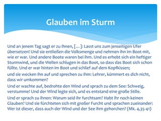 Und an jenem Tag sagt er zu ihnen, […]: Lasst uns zum jenseitigen Ufer
übersetzen! Und sie entließen die Volksmenge und nehmen ihn im Boot mit,
wie er war. Und andere Boote waren bei ihm. Und es erhebt sich ein heftiger
Sturmwind, und die Wellen schlugen in das Boot, so dass das Boot sich schon
füllte. Und er war hinten im Boot und schlief auf dem Kopfkissen;
und sie wecken ihn auf und sprechen zu ihm: Lehrer, kümmert es dich nicht,
dass wir umkommen?
Und er wachte auf, bedrohte den Wind und sprach zu dem See: Schweig,
verstumme! Und der Wind legte sich, und es entstand eine große Stille.
Und er sprach zu ihnen: Warum seid ihr furchtsam? Habt ihr noch keinen
Glauben? Und sie fürchteten sich mit großer Furcht und sprachen zueinander:
Wer ist dieser, dass auch der Wind und der See ihm gehorchen? (Mk. 4,35-41)
Glauben im Sturm
 