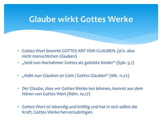  Gottes Wort bewirkt GOTTES ART VON GLAUBEN. (d.h. also
nicht menschlichen Glauben)
 „Seid nun Nachahmer Gottes als geliebte Kinder“ (Eph. 5,1)
 „Habt nun Glauben an Gott / Gottes Glauben“ (Mk. 11,22)
 Der Glaube, dass wir Gottes Werke tun können, kommt aus dem
Hören von Gottes Wort (Röm. 10,17)
 Gottes Wort ist lebendig und kräftig und hat in sich selbst die
Kraft, Gottes Werke hervorzubringen.
Glaube wirkt Gottes Werke
 