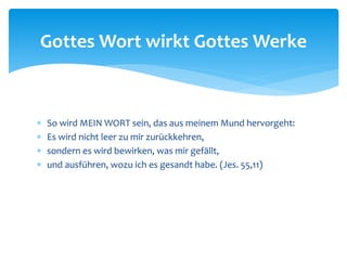  So wird MEIN WORT sein, das aus meinem Mund hervorgeht:
 Es wird nicht leer zu mir zurückkehren,
 sondern es wird bewirken, was mir gefällt,
 und ausführen, wozu ich es gesandt habe. (Jes. 55,11)
Gottes Wort wirkt Gottes Werke
 