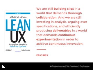 We are still building silos in a
world that demands thorough
collaboration. And we are still
investing in analysis, arguing over
specifications, and efficiently
producing deliverables in a world
that demands continuous
experimentation in order to
achieve continuous innovation.
ERIC RIES
@GlauberLaender | The Developer’s Conference
 