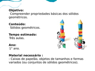 Objetivo:
-
  Compreender propriedades básicas dos sólidos
geométricos.

Conteúdo:
-
  Sólidos geométricos.

Tempo estimado:
-
 Três aulas. 

Ano:
-
 1° ano.

Material necessário :
- Caixas de papelão, objetos de tamanhos e formas
variados (ou conjuntos de sólidos geométricos).
 