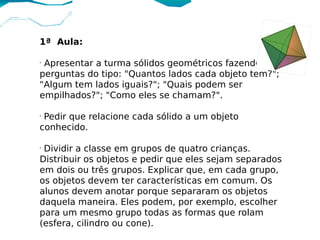 1ª Aula:

•
 Apresentar a turma sólidos geométricos fazendo
perguntas do tipo: "Quantos lados cada objeto tem?";
"Algum tem lados iguais?"; "Quais podem ser
empilhados?"; "Como eles se chamam?".

•
 Pedir que relacione cada sólido a um objeto
conhecido.

•
 Dividir a classe em grupos de quatro crianças.
Distribuir os objetos e pedir que eles sejam separados
em dois ou três grupos. Explicar que, em cada grupo,
os objetos devem ter características em comum. Os
alunos devem anotar porque separaram os objetos
daquela maneira. Eles podem, por exemplo, escolher
para um mesmo grupo todas as formas que rolam
(esfera, cilindro ou cone).
 
