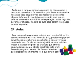•
 Pedir que a turma examine os grupos de cada equipe e
descubrir que critério foi escolhido para fazer a separação.
Peça que cada grupo revise seu registro e acrescente
alguma informação que julgar necessário para que os
demais entendam os critérios de separação. Esses registros
devem ser afixados na sala de aula para serem retomados
na aula seguinte.

2ª Aula:
•
 Para que os alunos se concentrem nas características dos
sólidos (número de faces, vértices etc.), propor um jogo de
adivinhação: escolher um dos objetos e descrever suas
características. Os alunos devem justificar seus palpites.
Trocar a atividade e pedir às crianças que atribuam as
características de um objeto escolhido pelo professor,
fazendo perguntas como: "Se fossem me dizer como é o
paralelepípedo sem mostrá-lo, o que diriam sobre ele?".
 