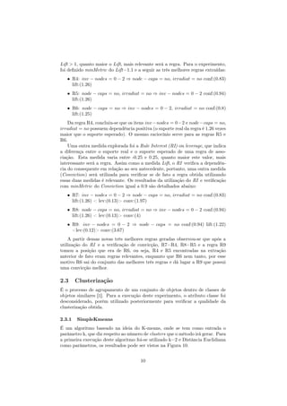 Lift > 1, quanto maior o Lift, mais relevante será a regra. Para o experimento,
foi deﬁnido minMetric do Lift=1.1 e a seguir as três melhores regras extraídas:
• R4: inv − nodes = 0 − 2 ⇒ node − caps = no, irradiat = no conf:(0.83)
lift:(1.26)
• R5: node − caps = no, irradiat = no ⇒ inv − nodes = 0 − 2 conf:(0.94)
lift:(1.26)
• R6: node − caps = no ⇒ inv − nodes = 0 − 2, irradiat = no conf:(0.8)
lift:(1.25)
Da regra R4, concluiu-se que os itens inv−nodes = 0−2 e node−caps = no,
irradiat = no possuem dependência positiva (o suporte real da regra é 1.26 vezes
maior que o suporte esperado). O mesmo raciocínio serve para as regras R5 e
R6.
Uma outra medida explorada foi a Rule Interest (RI) ou leverage, que indica
a diferença entre o suporte real e o suporte esperado de uma regra de asso-
ciação. Esta medida varia entre -0.25 e 0.25, quanto maior este valor, mais
interessante será a regra. Assim como a medida Lift, o RI veriﬁca a dependên-
cia do consequente em relação ao seu antecedente, portanto, uma outra medida
(Conviction) será utilizada para veriﬁcar se de fato a regra obtida utilizando
essas duas medidas é relevante. Os resultados da utilização do RI e veriﬁcação
com minMetric do Conviction igual a 0.9 são detalhados abaixo:
• R7: inv − nodes = 0 − 2 ⇒ node − caps = no, irradiat = no conf:(0.83)
lift:(1.26) < lev:(0.13)> conv:(1.97)
• R8: node − caps = no, irradiat = no ⇒ inv − nodes = 0 − 2 conf:(0.94)
lift:(1.26) < lev:(0.13)> conv:(4)
• R9: inv − nodes = 0 − 2 ⇒ node − caps = no conf:(0.94) lift:(1.22)
<lev:(0.12)> conv:(3.67)
A partir dessas novas três melhores regras geradas observou-se que após a
utilização do RI e a veriﬁcação de convicção, R7=R4, R8=R5 e a regra R9
tomou a posição que era de R6, ou seja, R4 e R5 encontradas na extração
anterior de fato eram regras relevantes, enquanto que R6 nem tanto, por esse
motivo R6 sai do conjunto das melhores três regras e dá lugar a R9 que possui
uma convicção melhor.
2.3 Clusterização
É o processo de agrupamento de um conjunto de objetos dentro de classes de
objetos similares [1]. Para a execução deste experimento, o atributo classe foi
desconsiderado, porém utilizado posteriormente para veriﬁcar a qualidade da
clusterização obtida.
2.3.1 SimpleKmeans
É um algoritmo baseado na ideia do K-means, onde se tem como entrada o
parâmetro k, que diz respeito ao número de clusters que o método irá gerar. Para
a primeira execução deste algoritmo foi-se utilizado k=2 e Distância Euclidiana
como parâmetros, os resultados pode ser vistos na Figura 10.
10
 