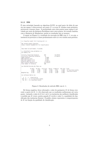 2.1.2 IBK
É uma estratégia baseada no algoritmo K-NN, no qual parte da ideia de que
em um espaço n-dimensional, um ponto P e os seus K vizinhos mais próximos,
pertencem a mesma classe. A proximidade entre dois pontos nesse espaço é cal-
culada por meio da distância Euclidiana entre estes pontos, foi testado também
com a distância de Manhattan, porém os resultados são os mesmos.
A seguir na Figura 3, o resultado da execução do IBK com k=1, ou seja, a
instância irá pertencer a classe predominante entre si e seu vizinho mais próximo.
Figura 3: Resultados do método IBK com k=1.
De forma empírica, foi-se alterando o valor do parâmetro K de forma cres-
cente a partir de K=1 e foi observado que os resultados melhoraram até certo
ponto: variando o valor de K de 1 até 4, as instâncias são melhores classiﬁcadas
a medida que K cresce, porém quando K recebe o valor 5, a qualidade de clas-
siﬁcação das instâncias diminui. O gráﬁco abaixo representa o comportamento
de K em função da qualidade de classiﬁcação:
4
 