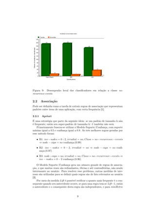Figura 9: Desempenho local dos classiﬁcadores em relação a classe no-
recurrence-events
2.2 Associação
Pode ser deﬁnida como a tarefa de extrair regras de associação que representam
padrões entre itens de uma aplicação, com certa frequência [1].
2.2.1 Apriori
É uma estratégia que parte da seguinte ideia: se um padrão de tamanho k não
é frequente, então seu super-padrão de tamanho k+1 também não será.
Primeiramente buscou-se utilizar o Modelo Suporte/Conﬁança, com suporte
mínimo igual a 0.5 e conﬁança igual a 0.9. As três melhores regras geradas por
esse método foram:
• R1: inv−nodes = 0−2, irradiat = no, Class = no−recurrence−events
⇒ node − caps = no conﬁança:(0.99)
• R2: inv − nodes = 0 − 2, irradiat = no ⇒ node − caps = no conﬁ-
ança:(0.97)
• R3: node−caps = no, irradiat = no, Class = no−recurrence−events ⇒
inv − nodes = 0 − 2 conﬁança:(0.96)
O Modelo Suporte/Conﬁança gera um número grande de regras de associa-
ção, e que muitas vezes são redundantes, óbvias e até contraditórias, não sendo
interessante ao usuário. Para resolver esse problema, outras medidas de inte-
resse são utilizadas para se deﬁnir quais regras são de fato relevantes ao usuário
[3].
Por meio da medida Lift é possível veriﬁcar o quanto mais frequente é o con-
sequente quando seu antecedente ocorre, se para uma regra tem-se Lift=1, então
o antecedente e o consequente desta regra são independentes, e para minMetric
9
 