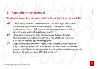 5. Reputationsmanagement
  Was tun Sie konkret für die systematische Entwicklung Ihres guten Rufs?

   A)      „Der gute Ruf unseres Unternehmens ist uns nicht egal, aber darum
           kümmern sich primär unsere Online-Profis. Solange wir unsere
           Kundenversprechen erfüllen und verantwortungsbewusst handeln,
           kann niemand unsere Reputation gefährden.“
   B)      „Reputationsmanagement ist eine komplexe Aufgabe für das
           Kommunikationsmanagement. Der gute Ruf ist ständig in Gefahr,
           nicht nur im Internet, sondern insgesamt.“
   C)      „Reputationsmanagement ist harte Arbeit. Unsere Glaubwürdigkeit
           hängt davon ab, wie gut wir Profilierungschancen nutzen und Risiken
           des guten Rufs kennen – eine ganzheitliche Dauerherausforderung für alle
           Bereiche. Sie erfordert eine 360°-Betrachtung.“




© Wolfgang Griepentrog, WordsValues
                                                                                      11
 