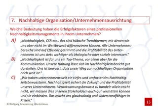 7. Nachhaltige Organisation/Unternehmensausrichtung
  Welche Bedeutung haben die Erfolgsfaktoren eines professionellen
  Nachhaltigkeitsmanagements in Ihrem Unternehmen?
   A)      „Nachhaltigkeit, CSR etc., das sind hübsche Trendthemen, mit denen wir
           uns aber nicht im Wettbewerb differenzieren können. Alle Unternehmens-
           bereiche sind auf Effizienz getrimmt und die Profitabilität des Unter-
           nehmens ist uns stets wichtiger als ökologische oder soziale Interessen.“
   B)      „Nachhaltigkeit ist für uns ein Top-Thema, vor allem aber für die
           Kommunikation. Unsere Haltung lässt sich im Nachhaltigkeitsbericht gut
           darstellen. Uns ist bewusst, dass unser Weg zur nachhaltigen Organisation
           noch weit ist.“
   C)      „Wir haben unternehmensweit ein tiefes und umfassendes Nachhaltig-
           keitsbewusstsein. Nachhaltigkeit sichert die Zukunft und die Profitabilität
           unseres Unternehmens. Verantwortungsbewusst zu handeln allein reicht
           nicht, wir müssen dies unseren Stakeholdern auch gut vermitteln können
           und sie einbinden. Das macht uns glaubwürdig und widerstandfähiger in
           Krisen.“                                                                      13
© Wolfgang Griepentrog, WordsValues
 
