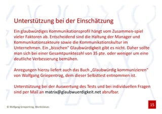 Unterstützung bei der Einschätzung
     Ein glaubwürdiges Kommunikationsprofil hängt vom Zusammen-spiel
     vieler Faktoren ab. Entscheidend sind die Haltung der Manager und
     Kommunikationsakteure sowie die Kommunikationskultur im
     Unternehmen. Ein „bisschen“ Glaubwürdigkeit gibt es nicht. Daher sollte
     man sich bei einer Gesamtpunktezahl von 35 pte. oder weniger um eine
     deutliche Verbesserung bemühen.

     Anregungen hierzu liefert auch das Buch „Glaubwürdig kommunizieren“
     von Wolfgang Griepentrog, dem dieser Selbsttest entnommen ist.

     Unterstützung bei der Auswertung des Tests und bei individuellen Fragen
     sind per Mail an matrix@glaubwuerdigkeit.net abrufbar.


© Wolfgang Griepentrog, WordsValues
                                                                               15
 
