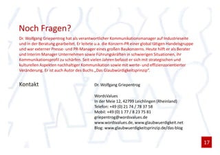 Noch Fragen?
Dr. Wolfgang Griepentrog hat als verantwortlicher Kommunikationsmanager auf Industrieseite
und in der Beratung gearbeitet. Er leitete u.a. die Konzern-PR einer global tätigen Handelsgruppe
und war externer Presse- und PR-Manager eines großen Baukonzerns. Heute hilft er als Berater
und Interim Manager Unternehmen sowie Führungskräften in schwierigen Situationen, ihr
Kommunikationsprofil zu schärfen. Seit vielen Jahren befasst er sich mit strategischen und
kulturellen Aspekten nachhaltiger Kommunikation sowie mit werte- und effizienzorientierter
Veränderung. Er ist auch Autor des Buchs „Das Glaubwürdigkeitsprinzip“.


Kontakt                                  Dr. Wolfgang Griepentrog

                                         WordsValues
                                         In der Meie 12, 42799 Leichlingen (Rheinland)
                                         Telefon: +49 (0) 21 74 / 78 37 58
                                         Mobil: +49 (0) 1 77 / 8 23 75 81
                                         griepentrog@wordsvalues.de
                                         www.wordsvalues.de, www.glaubwuerdigkeit.net
                                         Blog: www.glaubwuerdigkeitsprinzip.de/das-blog


                                                                                                    17
 