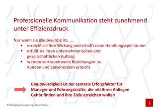 Professionelle Kommunikation steht zunehmend
     unter Effizienzdruck
     Nur wenn sie glaubwürdig ist, ...
           erreicht sie ihre Wirkung und schafft neue Handlungsspielräume
           erfüllt sie ihren unternehmerischen und
           gesellschaftlichen Auftrag
           werden vertrauensvolle Beziehungen zu
           Kunden und Stakeholdern erreicht


                    Glaubwürdigkeit ist der zentrale Erfolgsfaktor für
                    Manager und Führungskräfte, die mit ihren Anliegen
                    Gehör finden und ihre Ziele erreichen wollen

© Wolfgang Griepentrog, WordsValues
                                                                            2
 