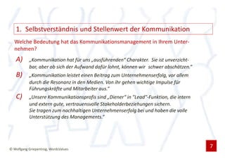 1. Selbstverständnis und Stellenwert der Kommunikation
  Welche Bedeutung hat das Kommunikationsmanagement in Ihrem Unter-
  nehmen?
   A)      „Kommunikation hat für uns „ausführenden“ Charakter. Sie ist unverzicht-
           bar, aber ob sich der Aufwand dafür lohnt, können wir schwer abschätzen.“
   B)      „Kommunikation leistet einen Beitrag zum Unternehmenserfolg, vor allem
           durch die Resonanz in den Medien. Von ihr gehen wichtige Impulse für
           Führungskräfte und Mitarbeiter aus.“
   C)      „Unsere Kommunikationsprofis sind „Diener“ in "Lead"-Funktion, die intern
           und extern gute, vertrauensvolle Stakeholderbeziehungen sichern.
           Sie tragen zum nachhaltigen Unternehmenserfolg bei und haben die volle
           Unterstützung des Managements.“




© Wolfgang Griepentrog, WordsValues
                                                                                       7
 