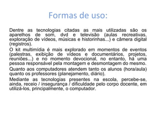 Formas de uso:
Dentre as tecnologias citadas as mais utilizadas são os
aparelhos de som, dvd e televisão (aulas recreativas,
exploração de vídeos, músicas e historinhas...) e câmera digital
(registros).
O kit multimídia é mais explorado em momentos de eventos
(palestras, exibição de vídeos e documentários, projetos,
reuniões...) e no momento devocional, no entanto, há uma
pessoa responsável pela montagem e desmontagem do mesmo.
Quanto aos computadores atendem tanto os alunos (hora/aula)
quanto os professores (planejamento, diário).
Mediante as tecnologias presentes na escola, percebe-se,
ainda, receio / insegurança / dificuldade pelo corpo docente, em
utilizá-los, principalmente, o computador.
 
