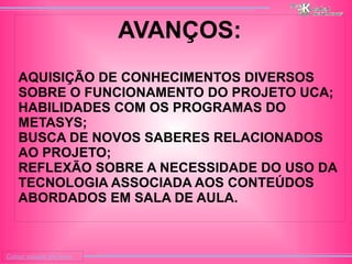 
      
     
      
       Colour outside the lines 
      
     
      
       AVANÇOS: 
       
       
        # 
        AQUISIÇÃO DE CONHECIMENTOS DIVERSOS SOBRE O FUNCIONAMENTO DO PROJETO UCA; 
       
       
        # 
        HABILIDADES COM OS PROGRAMAS DO  METASYS; 
       
       
        # 
        BUSCA DE NOVOS SABERES RELACIONADOS AO PROJETO; 
       
       
        # 
        REFLEXÃO SOBRE A NECESSIDADE DO USO DA TECNOLOGIA ASSOCIADA AOS CONTEÚDOS ABORDADOS EM SALA DE AULA. 
       
       
      
     