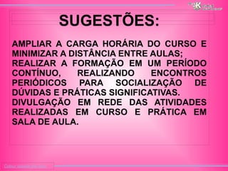 
      
     
      
       Colour outside the lines 
      
     
      
       
      
     
      
       
      
     
      
       SUGESTÕES: 
       
       
        # 
        AMPLIAR A CARGA HORÁRIA DO CURSO E MINIMIZAR A DISTÂNCIA ENTRE AULAS; 
       
       
        # 
        REALIZAR A FORMAÇÃO EM UM PERÍODO CONTÍNUO, REALIZANDO ENCONTROS PERIÓDICOS PARA SOCIALIZAÇÃO DE DÚVIDAS E PRÁTICAS SIGNIFICATIVAS. 
       
       
        # 
        DIVULGAÇÃO EM REDE DAS ATIVIDADES REALIZADAS EM CURSO E PRÁTICA EM SALA DE AULA. 
       
       
      
     