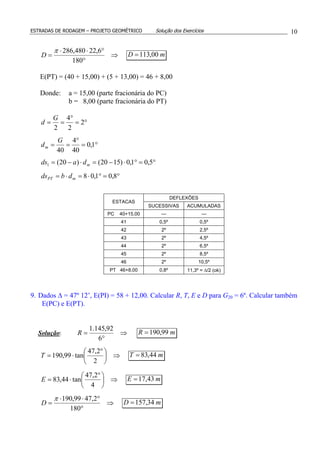 ESTRADAS DE RODAGEM – PROJETO GEOMÉTRICO Solução dos Exercícios 10
⇒
°
°⋅⋅
=
180
6,22480,286π
D mD 00,113=
E(PT) = (40 + 15,00) + (5 + 13,00) = 46 + 8,00
Donde: a = 15,00 (parte fracionária do PC)
b = 8,00 (parte fracionária do PT)
°=
°
== 2
2
4
2
G
d
°=
°
== 1,0
40
4
40
G
dm
°=°⋅−=⋅−= 5,01,0)1520()20(1 mdads
°=°⋅=⋅= 8,01,08mPT dbds
DEFLEXÕES
ESTACAS
SUCESSIVAS ACUMULADAS
PC 40+15,00 --- ---
41 0,5º 0,5º
42 2º 2,5º
43 2º 4,5º
44 2º 6,5º
45 2º 8,5º
46 2º 10,5º
PT 46+8,00 0,8º 11,3º = ∆/2 (ok)
9. Dados ∆ = 47º 12’, E(PI) = 58 + 12,00. Calcular R, T, E e D para G20 = 6º. Calcular também
E(PC) e E(PT).
Solução: ⇒
°
=
6
92,145.1
R mR 99,190=
⇒




 °
⋅=
2
2,47
tan99,190T mT 44,83=
⇒




 °
⋅=
4
2,47
tan44,83E mE 43,17=
⇒
°
°⋅⋅
=
180
2,4799,190π
D mD 34,157=
 