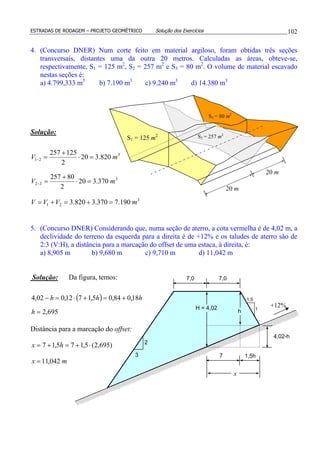 ESTRADAS DE RODAGEM – PROJETO GEOMÉTRICO Solução dos Exercícios 102
4. (Concurso DNER) Num corte feito em material argiloso, foram obtidas três seções
transversais, distantes uma da outra 20 metros. Calculadas as áreas, obteve-se,
respectivamente, S1 = 125 m2
, S2 = 257 m2
e S3 = 80 m2
. O volume de material escavado
nestas seções é:
a) 4.799,333 m3
b) 7.190 m3
c) 9.240 m3
d) 14.380 m3
Solução:
3
21
3
32
3
21
190.7370.3820.3
370.320
2
80257
820.320
2
125257
mVVV
mV
mV
=+=+=
=⋅
+
=
=⋅
+
=
−
−
5. (Concurso DNER) Considerando que, numa seção de aterro, a cota vermelha é de 4,02 m, a
declividade do terreno da esquerda para a direita é de +12% e os taludes de aterro são de
2:3 (V:H), a distância para a marcação do offset de uma estaca, à direita, é:
a) 8,905 m b) 9,680 m c) 9,710 m d) 11,042 m
Solução: Da figura, temos:
( )
695,2
18,084,05,1712,002,4
=
+=+⋅=−
h
hhh
Distância para a marcação do offset:
mx
hx
042,11
)695,2(5,175,17
=
⋅+=+=
20 m
S2 = 257 m2
S1 = 125 m2
S3 = 80 m2
20 m
H = 4,02
7,0 7,0
2
3 7 1,5h
4,02-h
h
1,5
1
+12%
x
 