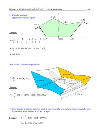 ESTRADAS DE RODAGEM – PROJETO GEOMÉTRICO Solução dos Exercícios 108
9. Calcular a área da
seção transversal da figura.
Solução:
uaA
A
A
50,40
3122415104309
2
1
0054630
3362153
2
1
=
+−−−+−−−⋅=
−−−−
⋅=
10.Calcular o volume do prismóide.
( )21 4
6
AAA
L
V m +⋅+⋅=
Solução:
[ ] 3
33,853.2100)144(4180
6
20
mV =+⋅+⋅=
11.Com relação à questão anterior, qual o erro cometido se o volume fosse calculado pela
fórmula das áreas médias V = L.(A1 + A2)/2 ?
Solução: ( ) 3
800.2100180
2
20
mV =+⋅=
Erro de -53,33 m3
ou -1,87%
(0,0)(-3,0)
(-5,3)
(-1,6)
(2,4)
(6,5)
(3,0)
L = 20 m
Am = 144 m2
A1 = 180 m2
A2 = 100 m2
 