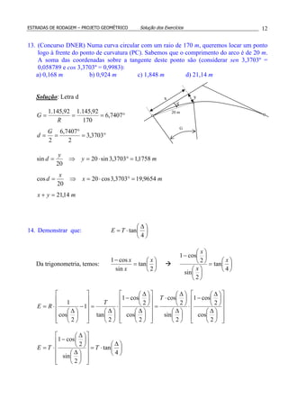 ESTRADAS DE RODAGEM – PROJETO GEOMÉTRICO Solução dos Exercícios 12
13. (Concurso DNER) Numa curva circular com um raio de 170 m, queremos locar um ponto
logo à frente do ponto de curvatura (PC). Sabemos que o comprimento do arco é de 20 m.
A soma das coordenadas sobre a tangente deste ponto são (considerar sen 3,3703º =
0,058789 e cos 3,3703º = 0,9983):
a) 0,168 m b) 0,924 m c) 1,848 m d) 21,14 m
Solução: Letra d
°=
°
==
°===
3703,3
2
7407,6
2
7407,6
170
92,145.192,145.1
G
d
R
G
myx
mx
x
d
my
y
d
14,21
9654,193703,3cos20
20
cos
1758,13703,3sin20
20
sin
=+
=°⋅=⇒=
=°⋅=⇒=
14. Demonstrar que: 




 ∆
⋅=
4
tanTE
Da trigonometria, temos: 





=
−
2
tan
sin
cos1 x
x
x






=












−
4
tan
2
sin
2
cos1
x
x
x





 ∆
⋅=

















 ∆





 ∆
−
⋅=

















 ∆





 ∆
−
⋅





 ∆





 ∆
⋅
=

















 ∆





 ∆
−
⋅





 ∆
=












−





 ∆
⋅=
4
tan
2
sin
2
cos1
2
cos
2
cos1
2
sin
2
cos
2
cos
2
cos1
2
tan
1
2
cos
1
TTE
T
T
RE
x y
20 m
d
G
 