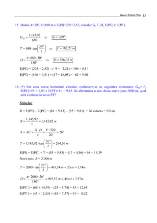 Glauco Pontes Filho 13
15. Dados ∆=30º, R=680 m e E(PI)=205+2,52, calcular G, T, D, E(PC) e E(PT).
⇒=
680
92,145.1
20G °= 69,1G
⇒




 °
⋅=
2
30
tan680T mT 21,182=
⇒
°
°⋅⋅
=
180
30680π
D mD 05,356=
E(PC) = (205 + 2,52) – ( 9 + 2,21) = 196 + 0,31
E(PT) = (196 + 0,31) + (17 + 16,05) = 62 + 5,90
16. (*) Em uma curva horizontal circular, conhecem-se os seguintes elementos: G20=1º,
E(PC)=55 + 9,83 e E(PT)=81 + 9,83. Se alterarmos o raio dessa curva para 2000 m, qual
será a estaca do novo PT?
Solução:
D = E(PT) – E(PC) = (81 + 9,83) – (55 + 9,83) = 26 estacas = 520 m
mR 92,145.1
1
92,145.1
==
°=
⋅°
=
⋅
==∆ 26
20
5201
c
DG
AC
mT 56,264
2
26
tan92,145.1 =




 °
⋅=
E(PI) = E(PC) + T = (55 + 9,83) + (13 + 4,56) = 68 + 14,39
Novo raio: R = 2.000 m
mestmT 74,12374,461
2
26
tan2000´ +==




 °
⋅=
mestmD 57,74557,907
180
262000
´ +==
°
°⋅⋅
=
π
E(PC´) = (68 + 14,39) – (23 + 1,74) = 45 + 12,65
E(PT´) = (45 + 12,65) + (45 + 7,57) = 91 + 0,22
 