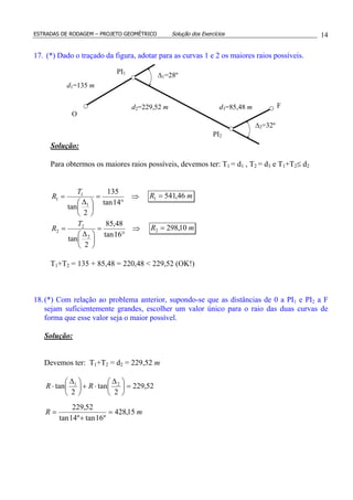 ESTRADAS DE RODAGEM – PROJETO GEOMÉTRICO Solução dos Exercícios 14
17. (*) Dado o traçado da figura, adotar para as curvas 1 e 2 os maiores raios possíveis.
Solução:
Para obtermos os maiores raios possíveis, devemos ter: T1 = d1 , T2 = d3 e T1+T2≤ d2
⇒
°
=





 ∆
=
14tan
135
2
tan 1
1
1
T
R mR 46,5411 =
⇒
°
=





 ∆
=
16tan
48,85
2
tan 2
2
2
T
R mR 10,2982 =
T1+T2 = 135 + 85,48 = 220,48 < 229,52 (OK!)
18.(*) Com relação ao problema anterior, supondo-se que as distâncias de 0 a PI1 e PI2 a F
sejam suficientemente grandes, escolher um valor único para o raio das duas curvas de
forma que esse valor seja o maior possível.
Solução:
Devemos ter: T1+T2 = d2 = 229,52 m
mR
RR
15,428
º16tanº14tan
52,229
52,229
2
tan
2
tan 21
=
+
=
=




 ∆
⋅+




 ∆
⋅
PI1
∆2=32º
∆1=28º
PI2
O
d1=135 m
d2=229,52 m d3=85,48 m F
 