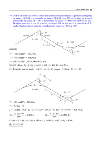 Glauco Pontes Filho 15
19. (*) Em um trecho de rodovia temos duas curvas circulares simples. A primeira começando
na estaca 10+0,00 e terminando na estaca 20+9,43 com 300 m de raio. A segunda
começando na estaca 35+14,61 e terminando na estaca 75+0,00 com 1500 m de raio.
Deseja-se aumentar o raio da primeira curva para 600 m sem alterar a extensão total do
trecho. Qual deverá ser o raio da segunda curva? Dados: ∆1=40º e ∆2=30º.
Solução:
T1 = 300 tan(20º) = 109,19 m
T2 = 1500 tan(15º) = 401,92 m
L = (35 + 14,61) – (20 + 9,43) = 305,18 m
Dist(PI1 - PI2) = T1 + L +T2 = 109,19 + 305,18 + 401,92 = 816,29 m
C = Extensão total do trecho = est 75 – est 10 = 65 estacas = 1300 m = D1 + L + D2
T1´= 600 tan(20º) = 218,38 m
T2´= R2´ tan(15º)
L´= Dist(PI1 - PI2) – T1´– T2´= 816,29 – 218,38 – R2´ tan(15º) = 597,91 – 0,26795R2´
mD 88,418
180
40600
´1 =
°
°⋅⋅
=
π
´5236,0
180
30´
´ 2
2
2 R
R
D =
°
°⋅⋅
=
π
C = D1´+ L´ + D2´ = 418,88 + 597,91 – 0,26795 R2´ + 0,5236 R2´ = 1300
mR 8,107.1´2 =
35+14,61
∆2 = 30º
D1
∆1 = 40º
20+9,43
75+0,00
10+0,00
D2
R1 = 300
R2 = 1500
L = 305,18
∆2 = 30º
∆1 = 40º
R1´= 600
R2´= ???
L´
D1´
D2´
T2´
T1´
 