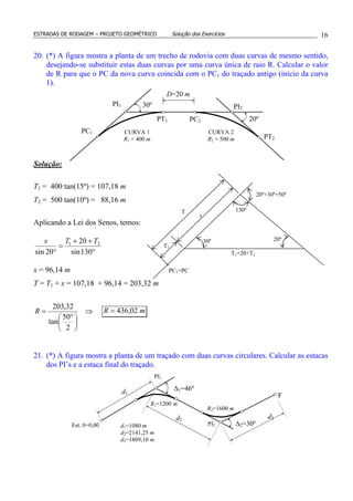 ESTRADAS DE RODAGEM – PROJETO GEOMÉTRICO Solução dos Exercícios 16
20. (*) A figura mostra a planta de um trecho de rodovia com duas curvas de mesmo sentido,
desejando-se substituir estas duas curvas por uma curva única de raio R. Calcular o valor
de R para que o PC da nova curva coincida com o PC1 do traçado antigo (início da curva
1).
Solução:
T1 = 400 tan(15º) = 107,18 m
T2 = 500 tan(10º) = 88,16 m
Aplicando a Lei dos Senos, temos:
°
++
=
° 130sin
20
20sin
21 TTx
x = 96,14 m
T = T1 + x = 107,18 + 96,14 = 203,32 m
⇒





 °
=
2
50
tan
32,203
R mR 02,436=
21. (*) A figura mostra a planta de um traçado com duas curvas circulares. Calcular as estacas
dos PI’s e a estaca final do traçado.
R1=1200 m
R2=1600 m
d1
PI1
∆2=30º
∆1=46º
PI2Est. 0+0,00 d1=1080 m
d2=2141,25 m
d3=1809,10 m
d2
d3
F
PI1
PC1
PT1 PC2
PI2
PT2
D=20 m
CURVA 1
R1 = 400 m
CURVA 2
R2 = 500 m
30º
20º
20º+30º=50º
20º30º
130º
PC1=PC
T
x
T1
T1+20+T2
 