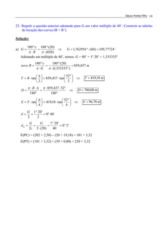 Glauco Pontes Filho 19
23. Repetir a questão anterior adotando para G um valor múltiplo de 40’. Construir as tabelas
de locação das curvas (R > R’).
Solução:
a) ⇒
⋅
⋅
=
⋅
⋅
=
)650(
)20(º180º180
ππ R
c
G '77724,105)60(762954,1 =⋅°=G
Adotando um múltiplo de 40’, temos: G = 80’ = 1º 20’ = 1,333333º
m
G
c
Rnovo 437,859
)º333333,1(
)20(º180º180
=
⋅
⋅
=
⋅
⋅
=
ππ
⇒




 °
⋅=




 ∆
⋅=
2
52
tan437,859
2
tanRT mT 18,419=
⇒
°
°⋅⋅
=
∆⋅⋅
=
180
52437,859
º180
ππ R
D mD 00,780=
⇒




 °
⋅=




 ∆
⋅=
4
52
tan18,419
4
tanTE mE 78,96=
´400
2
'201
2
°=
°
==
G
d
'20
40
'201
)20(22
°=
°
=
⋅
==
G
c
G
dm
E(PC) = (202 + 2,50) – (20 + 19,18) = 181 + 3,32
E(PT) = (181 + 3,32) + (39 + 0,00) = 220 + 3,32
 