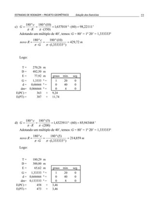 ESTRADAS DE RODAGEM – PROJETO GEOMÉTRICO Solução dos Exercícios 22
c) '22111,98)60(637018,1
)350(
)10(º180º180
=⋅°=
⋅
⋅
=
⋅
⋅
=
ππ R
c
G
Adotando um múltiplo de 40’, temos: G = 80’ = 1º 20’ = 1,333333º
m
G
c
Rnovo 72,429
)º333333,1(
)10(º180º180
=
⋅
⋅
=
⋅
⋅
=
ππ
Logo:
T = 270,26 m
D = 482,50 m
E = 77,92 m graus min. seg.
G = 1,3333 º = 1 20 0
d = 0,66666 º = 0 40 0
dm= 0,066666 º = 0 4 0
E(PC) = 363 + 9,24
E(PT) = 387 + 11,74
d) '943468,85)60(4323911,1
)200(
)5(º180º180
=⋅°=
⋅
⋅
=
⋅
⋅
=
ππ R
c
G
Adotando um múltiplo de 40’, temos: G = 80’ = 1º 20’ = 1,333333º
m
G
c
Rnovo 859,214
)º333333,1(
)5(º180º180
=
⋅
⋅
=
⋅
⋅
=
ππ
Logo:
T = 180,29 m
D = 300,00 m
E = 65,62 m graus min. seg.
G = 1,33333 º = 1 20 0
d = 0,666666 º = 0 40 0
dm= 0,133333 º = 0 8 0
E(PC) = 458 + 3,46
E(PT) = 473 + 3,46
 