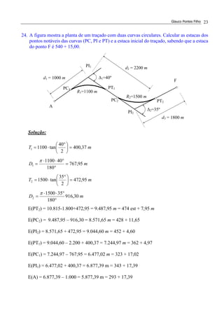 Glauco Pontes Filho 23
24. A figura mostra a planta de um traçado com duas curvas circulares. Calcular as estacas dos
pontos notáveis das curvas (PC, PI e PT) e a estaca inicial do traçado, sabendo que a estaca
do ponto F é 540 + 15,00.
Solução:
mT 37,400
2
40
tan11001 =




 °
⋅=
mD 95,767
180
401100
1 =
°
°⋅⋅
=
π
mT 95,472
2
35
tan15002 =




 °
⋅=
mD 30,916
180
351500
2
°
°⋅⋅
=
π
E(PT2) = 10.815-1.800+472,95 = 9.487,95 m = 474 est + 7,95 m
E(PC2) = 9.487,95 – 916,30 = 8.571,65 m = 428 + 11,65
E(PI2) = 8.571,65 + 472,95 = 9.044,60 m = 452 + 4,60
E(PT1) = 9.044,60 – 2.200 + 400,37 = 7.244,97 m = 362 + 4,97
E(PC1) = 7.244,97 – 767,95 = 6.477,02 m = 323 + 17,02
E(PI1) = 6.477,02 + 400,37 = 6.877,39 m = 343 + 17,39
E(A) = 6.877,39 – 1.000 = 5.877,39 m = 293 + 17,39
R2=1500 m
d2 = 2200 m
∆2=35º
∆1=40ºd1 = 1000 m
PI2
d3 = 1800 m
PI1
A
R1=1100 m
F
PC1 PT1
PC2 PT2
 