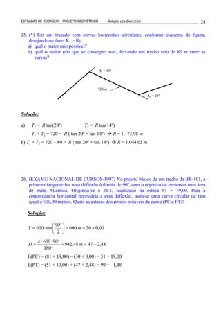 ESTRADAS DE RODAGEM – PROJETO GEOMÉTRICO Solução dos Exercícios 24
25. (*) Em um traçado com curvas horizontais circulares, conforme esquema da figura,
desejando-se fazer R1 = R2:
a) qual o maior raio possível?
b) qual o maior raio que se consegue usar, deixando um trecho reto de 80 m entre as
curvas?
Solução:
a) T1 = R tan(20º) T2 = R tan(14º)
T1 + T2 = 720 = R ( tan 20º + tan 14º) R = 1.173,98 m
b) T1 + T2 = 720 – 80 = R ( tan 20º + tan 14º) R = 1.044,05 m
26. (EXAME NACIONAL DE CURSOS-1997) No projeto básico de um trecho da BR-101, a
primeira tangente fez uma deflexão à direita de 90º, com o objetivo de preservar uma área
de mata Atlântica. Originou-se o PI-1, localizado na estaca 81 + 19,00. Para a
concordância horizontal necessária a essa deflexão, usou-se uma curva circular de raio
igual a 600,00 metros. Quais as estacas dos pontos notáveis da curva (PC e PT)?
Solução:
00,030600
2
90
tan600 +==




 °
⋅= mT
48,24748,942
180
90600
+==
°
°⋅⋅
= mD
π
E(PC) = (81 + 19,00) – (30 + 0,00) = 51 + 19,00
E(PT) = (51 + 19,00) + (47 + 2,48) = 99 + 1,48
∆1 = 40º
∆2 = 28º
720 m
 