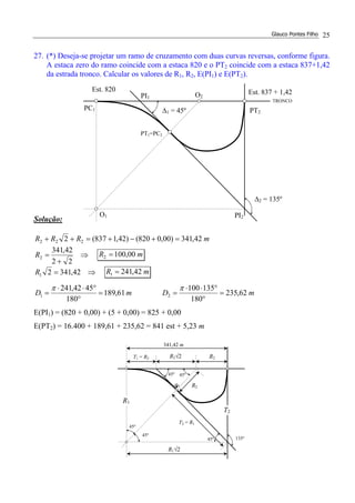 Glauco Pontes Filho 25
27. (*) Deseja-se projetar um ramo de cruzamento com duas curvas reversas, conforme figura.
A estaca zero do ramo coincide com a estaca 820 e o PT2 coincide com a estaca 837+1,42
da estrada tronco. Calcular os valores de R1, R2, E(PI1) e E(PT2).
Solução:
mRRR 42,341)00,0820()42,1837(2 222 =+−+=++
⇒
+
=
22
42,341
2R mR 00,1002 =
⇒= 42,34121R mR 42,2411 =
mD 61,189
180
4542,241
1 =
°
°⋅⋅
=
π
mD 62,235
180
135100
2 =
°
°⋅⋅
=
π
E(PI1) = (820 + 0,00) + (5 + 0,00) = 825 + 0,00
E(PT2) = 16.400 + 189,61 + 235,62 = 841 est + 5,23 m
O2
O1
Est. 820
PC1 ∆1 = 45º
Est. 837 + 1,42
PT2
∆2 = 135º
PT1=PC2
TRONCO
PI1
PI2
45º
T1 = R2
45º
135º
45º
R2
T2 = R1
R1
R2
R2√2
45º
T2
45º
R1√2
341,42 m
 