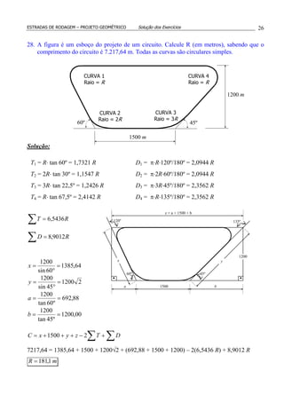 ESTRADAS DE RODAGEM – PROJETO GEOMÉTRICO Solução dos Exercícios 26
28. A figura é um esboço do projeto de um circuito. Calcule R (em metros), sabendo que o
comprimento do circuito é 7.217,64 m. Todas as curvas são circulares simples.
Solução:
∑
∑
=
=
RD
RT
9012,8
5436,6
64,1385
60sin
1200
=
°
=x
21200
45sin
1200
=
°
=y
88,692
º60tan
1200
==a
00,1200
º45tan
1200
==b
∑ ∑+−+++= DTzyxC 21500
7217,64 = 1385,64 + 1500 + 1200√2 + (692,88 + 1500 + 1200) – 2(6,5436 R) + 8,9012 R
mR 1,181=
T1 = R⋅ tan 60º = 1,7321 R
T2 = 2R⋅ tan 30º = 1,1547 R
T3 = 3R⋅ tan 22,5º = 1,2426 R
T4 = R⋅ tan 67,5º = 2,4142 R
D1 = π⋅R⋅120º/180º = 2,0944 R
D2 = π⋅2R⋅60º/180º = 2,0944 R
D3 = π⋅3R⋅45º/180º = 2,3562 R
D4 = π⋅R⋅135º/180º = 2,3562 R
CURVA 2
Raio = 2R
CURVA 3
Raio = 3R
45º60º
1200 m
1500 m
CURVA 4
Raio = R
CURVA 1
Raio = R
45º60º
120º 135º
1500 ba
x y
z = a + 1500 + b
1200
 