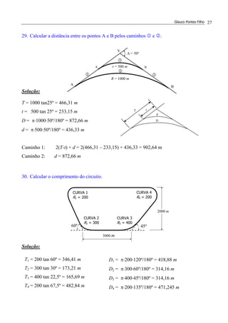 Glauco Pontes Filho 27
29. Calcular a distância entre os pontos A e B pelos caminhos 1 e 2.
Solução:
T = 1000 tan25º = 466,31 m
t = 500 tan 25º = 233,15 m
D = π⋅1000⋅50º/180º = 872,66 m
d = π⋅500⋅50º/180º = 436,33 m
Caminho 1: 2(T-t) + d = 2(466,31 – 233,15) + 436,33 = 902,64 m
Caminho 2: d = 872,66 m
30. Calcular o comprimento do circuito.
Solução:
T1 = 200 tan 60º = 346,41 m
T2 = 300 tan 30º = 173,21 m
T3 = 400 tan 22,5º = 165,69 m
T4 = 200 tan 67,5º = 482,84 m
D1 = π⋅200⋅120º/180º = 418,88 m
D2 = π⋅300⋅60º/180º = 314,16 m
D3 = π⋅400⋅45º/180º = 314,16 m
D4 = π⋅200⋅135º/180º = 471,245 m
∆ = 50º
b
B
A
a
V
1
2
1 1
r = 500 m
R = 1000 m
CURVA 2
R2 = 300
CURVA 3
R3 = 400
45º60º
3000 m
CURVA 4
R4 = 200
CURVA 1
R1 = 200
2000 m
T t
d
D
 