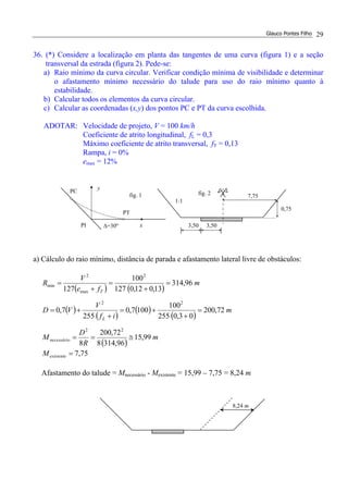 Glauco Pontes Filho 29
36. (*) Considere a localização em planta das tangentes de uma curva (figura 1) e a seção
transversal da estrada (figura 2). Pede-se:
a) Raio mínimo da curva circular. Verificar condição mínima de visibilidade e determinar
o afastamento mínimo necessário do talude para uso do raio mínimo quanto à
estabilidade.
b) Calcular todos os elementos da curva circular.
c) Calcular as coordenadas (x,y) dos pontos PC e PT da curva escolhida.
ADOTAR: Velocidade de projeto, V = 100 km/h
Coeficiente de atrito longitudinal, fL = 0,3
Máximo coeficiente de atrito transversal, fT = 0,13
Rampa, i = 0%
emax = 12%
a) Cálculo do raio mínimo, distância de parada e afastamento lateral livre de obstáculos:
( ) ( )
( )
( )
( )
( )
( )
m
R
D
M
m
if
V
VD
m
fe
V
R
necessário
L
T
99,15
96,3148
72,200
8
72,200
03,0255
100
1007,0
255
7,0
96,314
13,012,0127
100
127
22
22
2
max
2
min
≅==
=
+
+=
+
+=
=
+
=
+
=
75,7=existenteM
Afastamento do talude = Mnecessário - Mexistente = 15,99 – 7,75 = 8,24 m
PC
PT
y
∆=30ºPI x
fig. 1
3,503,50
1:1
0,75
7,75fig. 2
8,24 m
 