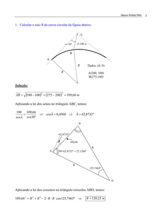 Glauco Pontes Filho 3
1. Calcular o raio R da curva circular da figura abaixo.
Solução:
( ) ( ) mAB 66,109200275100180
22
=−+−=
Aplicando a lei dos senos no triângulo ABC, temos:
°=⇒=⇒
°
= 8732,62ˆ4560,0ˆ
30
66,109
ˆ
100
AAsen
senAsen
Aplicando a lei dos cossenos no triângulo isósceles ABO, temos:
⇒⋅⋅⋅−+= º7465,125cos266,109 222
RRRR mR 25,120=
R
d=100 mα=30º
B
R
A
C
Dados: (E,N)
A(200, 100)
B(275,180)
62,8732º
90º-62,8732º = 27,1268º
R
R
O
B
A
109,66
125,7465º
 