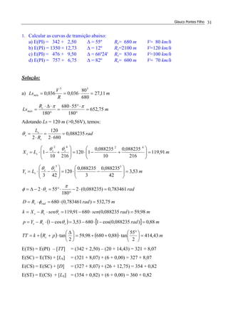 Glauco Pontes Filho 31
1. Calcular as curvas de transição abaixo:
a) E(PI) = 342 + 2,50 ∆ = 55º Rc= 680 m V= 80 km/h
b) E(PI) = 1350 + 12,73 ∆ = 12º Rc=2100 m V=120 km/h
c) E(PI) = 476 + 9,50 ∆ = 66º24' Rc= 830 m V=100 km/h
d) E(PI) = 757 + 6,75 ∆ = 82º Rc= 600 m V= 70 km/h
Solução:
a) m
R
V
Lsmín 11,27
680
80
036,0036,0
33
=⋅==
m
R
Ls c
máx 75,652
180
55680
180
=
°
⋅°⋅
=
°
⋅∆⋅
=
ππ
Adotando Ls = 120 m (>0,56V), temos:
( ) [ ]
( ) ( ) mpRkTT
mradRYp
mradsensenRXk
mradRD
rad
mLY
mLX
rad
R
L
c
scs
scs
radc
s
ss
ss
ss
ss
c
s
s
43,414
2
55
tan88,068098,59
2
tan
88,0)088235,0cos(168053,3cos1
98,59)088235,0(68091,119
75,532)783461,0(680
783461,0)088235,0(2
180
552
53,3
42
088235,0
3
088235,0
120
423
91,119
216
088235,0
10
088235,0
1120
21610
1
088235,0
6802
120
2
33
4242
=




 °
⋅++=




 ∆
⋅++=
=−⋅−=−⋅−=
=⋅−=⋅−=
=⋅=⋅=
=⋅−
°
⋅°=⋅−∆=
=





−⋅=







−⋅=
=





+−⋅=







+−⋅=
=
⋅
=
⋅
=
θ
θ
φ
π
θφ
θθ
θθ
θ
E(TS) = E(PI) – [TT] = (342 + 2,50) – (20 + 14,43) = 321 + 8,07
E(SC) = E(TS) + [LS] = (321 + 8,07) + (6 + 0,00) = 327 + 8,07
E(CS) = E(SC) + [D] = (327 + 8,07) + (26 + 12,75) = 354 + 0,82
E(ST) = E(CS) + [LS] = (354 + 0,82) + (6 + 0,00) = 360 + 0,82
 
