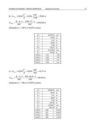 ESTRADAS DE RODAGEM – PROJETO GEOMÉTRICO Solução dos Exercícios 32
b) m
R
V
Lsmín 62,29
2100
120
036,0036,0
33
=⋅==
m
R
Ls c
máx 824,439
180
122100
180
=
°
⋅°⋅
=
°
⋅∆⋅
=
ππ
Adotando Ls = 100 m (>0,56V), temos:
θs = 0,023810 rad
Xs = 99,99 m
Ys = 0,79 m
k = 50,00 m
p = 0,20 m
TT = 270,74 m
φ = 0,161820 rad
D = 339,82 m
E(TS) = 1337 + 1,99
E(SC) = 1342 + 1,99
E(CS) = 1359 + 1,81
E(ST) = 1364 + 1,81
c) m
R
V
Lsmín 37,43
830
100
036,0036,0
33
=⋅==
m
R
Ls c
máx 89,961
180
4,66830
180
=
°
⋅°⋅
=
°
⋅∆⋅
=
ππ
Adotando Ls = 100 m (>0,56V), temos:
θs = 0,060241 rad
Xs = 99,96 m
Ys = 2,01 m
k = 49,99 m
p = 0,50 m
TT = 593,46 m
φ = 1,038417 rad
D = 861,89 m
E(TS) = 446 + 16,04
E(SC) = 451 + 16,04
E(CS) = 494 + 17,93
E(ST) = 499 + 17,93
 