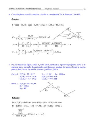 ESTRADAS DE RODAGEM – PROJETO GEOMÉTRICO Solução dos Exercícios 36
4. Com relação ao exercício anterior, calcular as coordenadas X e Y da estaca 220+0,00.
Solução:
L = (222 + 16,34) – (220 + 0,00) = 22 est + 16,34 m = 56,334 m
rad
LR
L
sc
029618,0
17,1075002
34,56
2
22
=
⋅⋅
=
⋅⋅
=θ
mLX 335,56
216
029618,0
10
029618,0
134,56
21610
1
4242
=





+−⋅=





+−⋅=
θθ
mLY 56,0
42
029618,0
3
029618,0
34,56
423
33
=





−⋅=





−⋅=
θθ
5. (*) No traçado da figura, sendo Vp=100 km/h, verificar se é possível projetar a curva 2 de
maneira que a variação da aceleração centrífuga por unidade de tempo (J) seja a mesma
para as duas curvas. Se não for possível, justificar. Dados:
Curva 1: E(PI1) = 72 + 9,27 ∆1 = 11º 36’ R1 = 1000 m
E(TS1) = 65 + 15,26 E(SC1) = 69 + 0,10
E(CS1) = 75 + 17,72 E(ST1) = 79 + 2,56
Curva 2: E(PI2) = 91 + 10,00
R2 = 600 m
∆2 = 40º
Solução:
Ls1 = E(SC1) - E(TS1) = (69 + 0,10) – (65 + 15,26) = 64,84 m
D1 = E(CS1) - E(SC1) = (75 + 17,72) – (69 + 0,10) = 137,62 m
2
3
3
1 /330559,0
84,641000
6,3
100
JsmJ ==
⋅






=
PI2
PI1
TS1
ST1
ST
CS
L
50º
217+9,17
222+16,34
220+0,00
 
