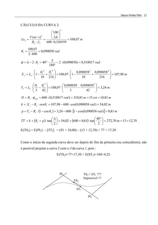 Glauco Pontes Filho 37
CÁLCULO DA CURVA 2:
m
JR
smV
Ls 07,108
330559,0600
6,3
100
)/(
3
22
3
2 =
⋅






=
⋅
=
rads 090058,0
6002
07,108
=
⋅
=θ
rads 518017,0)090058,0(2
180
402 =⋅−
°
⋅°=⋅−∆=
π
θφ
mLX ss
ss 98,107
216
090058,0
10
090058,0
107,108
21610
1
4242
=





+−⋅=







+−⋅=
θθ
mLY ss
ss 24,3
42
090058,0
3
090058,0
07,108
423
33
=





−⋅=







−⋅=
θθ
mestmradRD radc 81,101581,310)518017,0(600 +==⋅=⋅= φ
mradsensenRXk scs 02,54)090058,0(60098,107 =⋅−=⋅−= θ
( ) [ ] mradRYp scs 81,0)090058,0cos(160024,3cos1 =−⋅−=−⋅−= θ
( ) ( ) 70,121370,272
2
40
tan81,060002,54
2
tan +==




 °
⋅++=




 ∆
⋅++= mpRkTT c
E(TS2) = E(PI2) – [TT2] = (91 + 10,00) – (13 + 12,70) = 77 + 17,30
Como o início da segunda curva deve ser depois do fim da primeira (ou coincidirem), não
é possível projetar a curva 2 com o J da curva 1, pois :
E(TS2)=77+17,30 < E(ST1)=104+4,25.
PI2
PI1
TS2
ST1
TS2 < ST1 ???
Impossível !!!
 