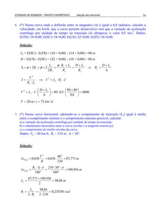 ESTRADAS DE RODAGEM – PROJETO GEOMÉTRICO Solução dos Exercícios 38
6. (*) Numa curva onde a deflexão entre as tangentes (∆) é igual a 0,8 radianos, calcular a
velocidade, em km/h, que a curva permite desenvolver sem que a variação da aceleração
centrífuga por unidade de tempo na transição (J) ultrapasse o valor 0,5 m/s3
. Dados:
E(TS)=14+0,00; E(SC)=18+0,00; E(CS)=22+0,00; E(ST)=26+0,00.
Solução:
Ls = E(SC) - E(TS) = (18 + 0,00) – (14 + 0,00) = 80 m
D = E(CS) - E(SC) = (22 + 0,00) – (18 + 0,00) = 80 m
hkmsmV
LD
JLV
JRLV
LR
V
J
LD
R
R
LD
R
LR
R
L
s
s
cs
sc
s
c
c
s
c
sc
c
s
s
/72/20
8000
8,0
8080
5,080
2
22
3
3
3
==
=




 +
⋅⋅=





∆
+
⋅⋅=
⋅⋅=⇒
⋅
=
∆
+
=⇒
+
=
+⋅
=+=+=∆
φ
φθφ
7. (*) Numa curva horizontal, adotando-se o comprimento de transição (Ls) igual à média
entre o comprimento mínimo e o comprimento máximo possível, calcular:
a) a variação da aceleração centrífuga por unidade de tempo na transição.
b) o afastamento necessário entre a curva circular e a tangente externa (p).
c) o comprimento do trecho circular da curva.
Dados: Vp = 80 km/h; Rc = 210 m; ∆ = 30º.
Solução:
m
R
V
Lsmín 771,87
210
80
036,0036,0
33
=⋅==
m
R
Ls c
máx 956,109
180
30210
180
=
°
⋅°⋅
=
°
⋅∆⋅
=
ππ
mLs 86,98
2
956,109771,87
=
+
=
rad
R
L
c
s
s 235381,0
2102
86,98
2
=
⋅
=
⋅
=θ
 