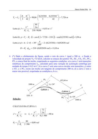 Glauco Pontes Filho 39
mLY ss
ss 726,7
42
235381,0
3
235381,0
86,98
423
33
=





−⋅=







−⋅=
θθ
Letra a) 3
3
3
/53,0
86,98210
6,3
80
sm
LR
V
J
sc
=
⋅






=
⋅
=
Letra b) ( ) [ ] mradRYp scs 94,1)235381,0cos(1210726,7cos1 =−⋅−=−⋅−= θ
Letra c) rads 052838,0)235381,0(2
180
302 =⋅−
°
⋅°=⋅−∆=
π
θφ
mradRD radc 10,11)052838,0(210 =⋅=⋅= φ
8. (*) Dado o alinhamento da figura, sendo o raio da curva 1 igual a 500 m e fixada a
velocidade de projeto Vp=72 km/h, calcular as estacas dos pontos TS1, SC1, CS1, ST1, PC2,
PT2 e estaca final do trecho, respeitando as seguintes condições: a) a curva 1 terá transições
simétricas de comprimento Ls, calculado para uma variação de aceleração centrífuga por
unidade de tempo J=0,2 m/s3
; b) a curva 2 será uma curva circular sem transições; c) entre
o ST1 e o PC2 existe um trecho em tangente de comprimento 200 m; d) a curva 2 terá o
maior raio possível, respeitadas as condições a, b e c.
Solução:
CÁLCULO DA CURVA 1:
m
JR
V
L
LR
V
J
c
s
sc
80
5002,0
6,3
72
3
33
=
⋅






=
⋅
=⇒
⋅
=
rad
R
L
c
s
s 08,0
5002
80
2
=
⋅
=
⋅
=θ
452,66 m
∆2=24º
∆1=24º
CURVA 2
1000 m
PI2
1000 m
PI1
EST. 0
CURVA 1
F
 