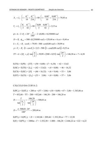 ESTRADAS DE RODAGEM – PROJETO GEOMÉTRICO Solução dos Exercícios 40
mLX ss
ss 95,79
216
08,0
10
08,0
180
21610
1
4242
=





+−⋅=







+−⋅=
θθ
mLY ss
ss 13,2
42
08,0
3
08,0
80
423
33
=





−⋅=







−⋅=
θθ
rads 258880,0)08,0(2
180
242 =⋅−
°
⋅°=⋅−∆=
π
θφ
mestmradRD radc 44,9644,129)258880,0(500 +==⋅=⋅= φ
mradsensenRXk scs 99,39)08,0(50095,79 =⋅−=⋅−= θ
( ) [ ] mradRYp scs 53,0)08,0cos(150013,2cos1 =−⋅−=−⋅−= θ
( ) ( ) 38,6738,146
2
24
tan53,050099,39
2
tan +==




 °
⋅++=




 ∆
⋅++= mpRkTT c
E(TS) = E(PI) – [TT] = (50 + 0,00) – (7 + 6,38) = 42 + 13,62
E(SC) = E(TS) + [LS] = (42 + 13,62) + (4 + 0,00) = 46 + 16,32
E(CS) = E(SC) + [D] = (46 + 16,32) + (6 + 9,44) = 53 + 3,06
E(ST) = E(CS) + [LS] = (53 + 3,06) + (4 + 0,00) = 57 + 3,06
CÁLCULO DA CURVA 2:
E(PC2) = E(ST1) + 200 m =(57 + 3,06) + (10 + 0,00) = 67 + 3,06 = 1.343,06 m
T = 452,66 – TT – 200 = 452,66 – 146,38 – 200 = 106,28 m
m
T
R 01,500
2
º24
tan
28,106
2
tan 2
=






=





 ∆
=
mD 44,209
180
2401,500
=
°
°⋅⋅
=
π
E(PT2) = E(PC2) + D = 1.343,06 + 209,44 = 1.552,50 m = 77 + 12,50
E(F) = E(PT2) + 1000m - T = 1.552,50 + 1.000 – 106,28 = 2.446,22 m =122 + 6,22
 