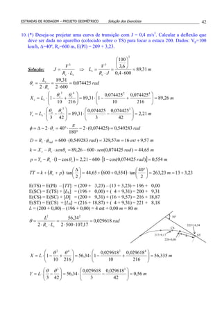 ESTRADAS DE RODAGEM – PROJETO GEOMÉTRICO Solução dos Exercícios 42
10. (*) Deseja-se projetar uma curva de transição com J = 0,4 m/s3
. Calcular a deflexão que
deve ser dada no aparelho (colocado sobre o TS) para locar a estaca 200. Dados: Vp=100
km/h, ∆=40º, Rc=600 m, E(PI) = 209 + 3,23.
Solução: m
JR
V
L
LR
V
J
c
s
sc
31,89
6004,0
6,3
100
3
33
=
⋅






=
⋅
=⇒
⋅
=
rad
R
L
c
s
s 074425,0
6002
31,89
2
=
⋅
=
⋅
=θ
mLX ss
ss 26,89
216
074425,0
10
074425,0
131,89
21610
1
4242
=





+−⋅=







+−⋅=
θθ
mLY ss
ss 21,2
42
074425,0
3
074425,0
31,89
423
33
=





−⋅=







−⋅=
θθ
rads 549283,0)074425,0(2
180
402 =⋅−
°
⋅°=⋅−∆=
π
θφ
mestmradRD radc 57,91657,329)549283,0(600 +==⋅=⋅= φ
mradsensenRXk scs 65,44)074425,0(60026,89 =⋅−=⋅−= θ
( ) [ ] mradRYp scs 554,0)074425,0cos(160021,2cos1 =−⋅−=−⋅−= θ
( ) ( ) 23,31323,263
2
40
tan554,060065,44
2
tan +==




 °
⋅++=




 ∆
⋅++= mpRkTT c
E(TS) = E(PI) – [TT] = (209 + 3,23) – (13 + 3,23) = 196 + 0,00
E(SC) = E(TS) + [LS] = (196 + 0,00) + ( 4 + 9,31) = 200 + 9,31
E(CS) = E(SC) + [D] = (200 + 9,31) + (16 + 9,57) = 216 + 18,87
E(ST) = E(CS) + [LS] = (216 + 18,87) + ( 4 + 9,31) = 221 + 8,18
L = (200 + 0,00) – (196 + 0,00) = 4 est + 0,00 m = 80 m
rad
LR
L
sc
029618,0
17,1075002
34,56
2
22
=
⋅⋅
=
⋅⋅
=θ
mLX 335,56
216
029618,0
10
029618,0
134,56
21610
1
4242
=





+−⋅=





+−⋅=
θθ
mLY 56,0
42
029618,0
3
029618,0
34,56
423
33
=





−⋅=





−⋅=
θθ
ST
CS
L
50º
217+9,17
222+16,34
220+0,00
 