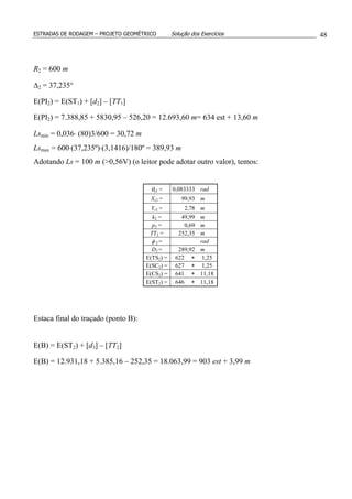 ESTRADAS DE RODAGEM – PROJETO GEOMÉTRICO Solução dos Exercícios 48
R2 = 600 m
∆2 = 37,235°
E(PI2) = E(ST1) + [d2] – [TT1]
E(PI2) = 7.388,85 + 5830,95 – 526,20 = 12.693,60 m= 634 est + 13,60 m
Lsmin = 0,036⋅ (80)3/600 = 30,72 m
Lsmax = 600⋅(37,235º)⋅(3,1416)/180º = 389,93 m
Adotando Ls = 100 m (>0,56V) (o leitor pode adotar outro valor), temos:
θs2 = 0,083333 rad
Xs2 = 99,93 m
Ys2 = 2,78 m
k2 = 49,99 m
p2 = 0,69 m
TT2 = 252,35 m
φ 2 = rad
D2 = 289,92 m
E(TS2) = 622 + 1,25
E(SC2) = 627 + 1,25
E(CS2) = 641 + 11,18
E(ST2) = 646 + 11,18
Estaca final do traçado (ponto B):
E(B) = E(ST2) + [d3] – [TT2]
E(B) = 12.931,18 + 5.385,16 – 252,35 = 18.063,99 = 903 est + 3,99 m
 