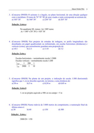 Glauco Pontes Filho 5
3. (Concurso DNER) O azimute é o ângulo, no plano horizontal, de uma direção qualquer
com o meridiano. O rumo de 76º 30’ SE de uma visada a vante corresponde ao azimute de:
a) 103º 30’ b) 166º 30’ c) 256º 30’ d) 283º 30’
Solução: Letra a
No quadrante SE, temos: Az=180º-rumo
´30º103´)30º76(º180 =−=Az
4. (Concurso DNER) Nos projetos de estradas de rodagem, os perfis longitudinais são
desenhados em papel quadriculado ou milimetrado, em escalas horizontais (distâncias) e
verticais (cotas), que normalmente guardam uma proporção de:
a) 10:1 b) 2:3 c) 1:10 d) 3:2
Solução: Letra c
Escalas horizontais – normalmente escala 1:2000
Escalas verticais – normalmente escala 1:200
10
1
1
200
2000
1
200
1
2000
1
=⋅=
5. (Concurso DNER) Na planta de um projeto, a indicação de escala 1:500 (horizontal)
significa que 1 cm no desenho equivale, no terreno, a uma distância de:
a) 50 m b) 5 m c) 0,50 m d) 0,05 m
Solução: Letra b
1 cm no projeto equivale a 500 cm no campo = 5 m
6. (Concurso DNER) Numa rodovia de 3.000 metros de comprimento, a numeração final da
última estaca é:
a) 30 b) 60 c) 150 d) 300
Solução: Letra c
3000/20 = 150
 