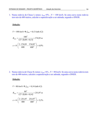 ESTRADAS DE RODAGEM – PROJETO GEOMÉTRICO Solução dos Exercícios 50
1. Numa rodovia de Classe I, temos: emax=8% , V = 100 km/h. Se uma curva nesta rodovia
tem raio de 600 metros, calcular a superelevação a ser adotada, segundo o DNER.
Solução:
V = 100 km/h fmáx = 0,13 (tab.4.2)
( )
%9,6
600
95,374
600
95,3742
8
95,374
13,008,0127
100
2
2
2
min
=





−
⋅
⋅=
=
+⋅
=
e
mR
2. Numa rodovia de Classe II, temos: emax=6% , V = 80 km/h. Se uma curva nesta rodovia tem
raio de 400 metros, calcular a superelevação a ser adotada, segundo o DNER.
Solução:
V = 80 km/h fmáx = 0,14 (tab.4.2)
( )
%2,5
400
97,251
400
97,2512
6
97,251
14,006,0127
80
2
2
2
min
=





−
⋅
⋅=
=
+⋅
=
e
mR
 