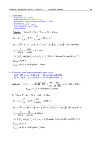 ESTRADAS DE RODAGEM – PROJETO GEOMÉTRICO Solução dos Exercícios 54
3. Idem, para:
Largura do veículo: L = 2,40 m.
Distância entre os eixos do veículo: E = 7,0 m.
Distância entre a frente do veículo e o eixo dianteiro: F = 1,40 m.
Raio da curva: R = 180 m.
Velocidade de projeto: V = 100 km/h.
Faixas de tráfego de 3,6 m (LB = 7,2 m).
Número de faixas: 2.
Solução: Tabela 7.1: LB = 7,2 m → GL = 0,90 m.
( ) [ ]
( ) 2,77454,00599,0)90,05361,2(22
7454,0
18010
100
10
0599,0180)7(240,140,11802
5361,2
)180(2
7
40,2
2
22
22
−+++⋅=−+++⋅=
===
=−⋅+⋅+=−+⋅+=
=
⋅
+=
⋅
+=
BDFLC
D
F
C
LFGGGS
m
R
V
F
mREFFRG
m
R
E
LG
Steórico = 0,48 m
Sprático = 0,60 m (múltiplo de 0,20 m)
4. Calcular a superlargura necessária numa curva:
a) R = 250 m; LB = 7,20 m; V = 100 km/h (Veículo SR).
b) R = 280 m; LB = 7,00 m; V = 90 km/h (Veículo CO).
Solução: a) mSteórico 88,020,0250
25010
100
250
100
25044,25 2
=−−+++=
Sprático = 1,00 m (múltiplo de 0,20 m)
b) Tabela 7.1: LB = 7,0 m → GL = 0,90 m.
( ) [ ]
( ) 0,75379,00287,0)90,06664,2(22
5379,0
28010
90
10
0287,0280)1,6(220,120,12802
6664,2
)280(2
1,6
60,2
2
22
22
−+++⋅=−+++⋅=
===
=−⋅+⋅+=−+⋅+=
=
⋅
+=
⋅
+=
BDFLC
D
F
C
LFGGGS
m
R
V
F
mREFFRG
m
R
E
LG
Steórico = 0,70 m
Sprático = 0,80 m (múltiplo de 0,20 m)
 